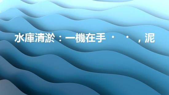 水庫清淤：一機在手，泥沙無憂！